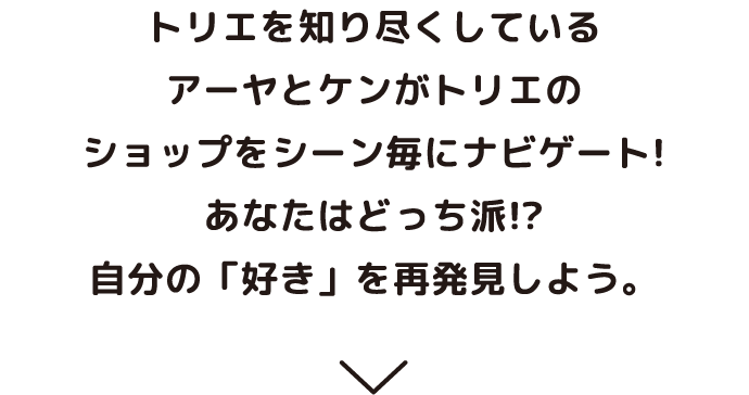 トリエを知り尽くしているアーヤとケンがトリエのショップをシーン毎にナビゲート！あなたはどっち派！？自分の「好き」を再発見しよう。