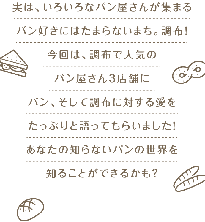 実は、いろいろなパン屋さんが集まるパン好きにはたまらないまち。調布！今回は、調布で人気のパン屋さん3店舗にパン、そして調布に対する愛をたっぷりと語ってもらいました！あなたの知らないパンの世界を知ることができるかも？