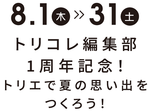 8月1日(木)〜8月31日(土) トリコレ編集部1周年記念！トリエで夏の思い出をつくろう！