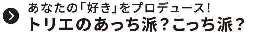 あなたの「好き」をプロデュース！トリエのあっち派？こっち派？