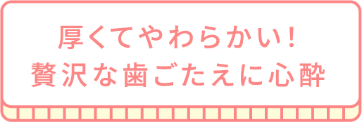 厚くてやわらかい！贅沢な歯ごたえに心酔