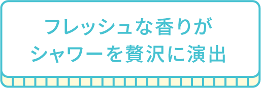 フレッシュな香りがシャワーを贅沢に演出