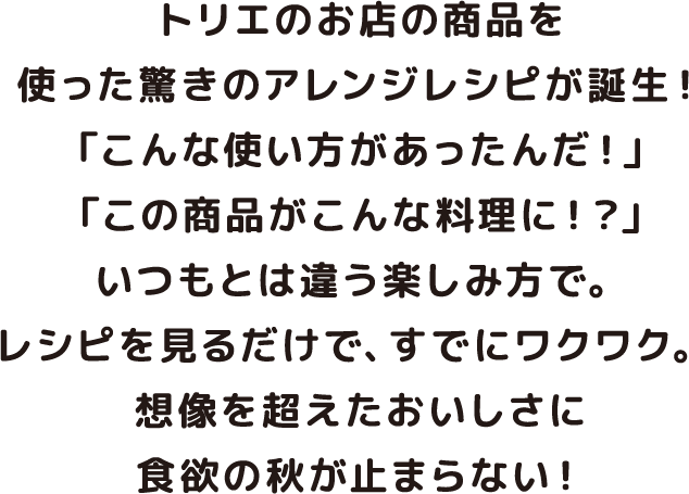 トリエのお店の商品を使った驚きのアレンジレシピが誕生！ 「こんな使い方があったんだ！」「この商品がこんな料理に！？」いつもとは違う楽しみ方で。レシピを見るだけで、すでにワクワク。 想像を超えたおいしさに食欲の秋が止まらない！