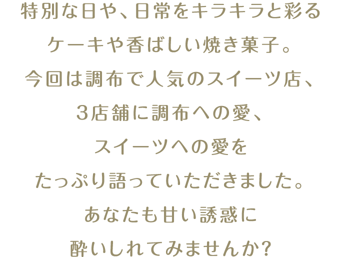 特別な日や、日常をキラキラと彩るケーキや香ばしい焼き菓子。調布で人気のスイーツ店、3店舗に調布への愛、スイーツへの愛をたっぷり語っていただきました。あなたも甘い誘惑に酔いしれてみませんか？