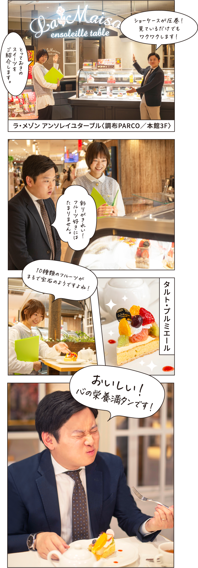 とっておきのスイーツをご紹介します。 ショーケースが圧巻！見ているだけでもワクワクします！ ラ・メゾン アンソレイユターブル〈調布PARCO／本館3F〉 彩りがきれい！フルーツ好きにはたまりません。 タルト・プルミエール 10種類のフルーツがまるで宝石のようですよね！ おいしい！心の栄養満タンです！