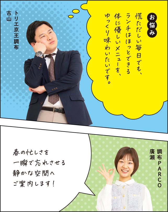お悩み 慌ただしい毎日でも、ランチはほっとできる体に優しいメニューを、ゆっくり味わいたいです。トリエ京王調布 古山 春の忙しさを一瞬で忘れさせる静かな空間へご案内します！調布PARCO 廣瀬