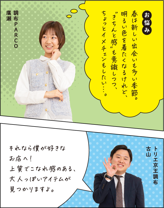 お悩み 春は新しい出会いも多い季節。明るい色を着たくなるけれど、”きちんと感“も意識しつつ、ちょっとイメチェンもしたい…。調布PARCO 廣瀬 それならこちらのお店へ。上質でこなれ感のある、大人っぽいアイテムが見つかりますよ。トリエ京王調布 古山