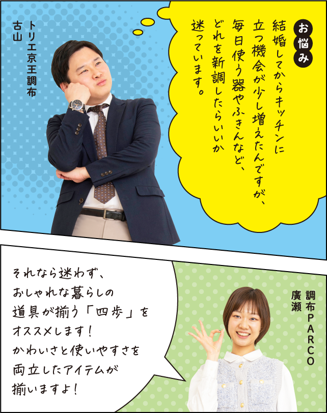 お悩み 結婚してからキッチンに立つ機会が少し増えたんですが、毎日使う器やふきんなど、どれを新調したらいいか迷っています。 トリエ京王調布 古山 それなら迷わず、おしゃれな暮らしの道具が揃う「四歩」をオススメします！かわいさと使いやすさを両立したアイテムが揃いますよ！ 調布PARCO 廣瀬