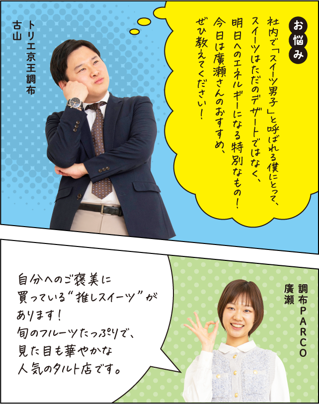 お悩み 社内で「スイーツ男子」と呼ばれる僕にとって、スイーツはただのデザートではなく、明日へのエネルギーになる特別なもの！今日は廣瀬さんのおすすめ、ぜひ教えてください！ トリエ京王調布 古山 自分へのご褒美に買っている“推しスイーツ”があります！旬のフルーツたっぷりで、見た目も華やかな人気のタルト店です。 調布PARCO 廣瀬