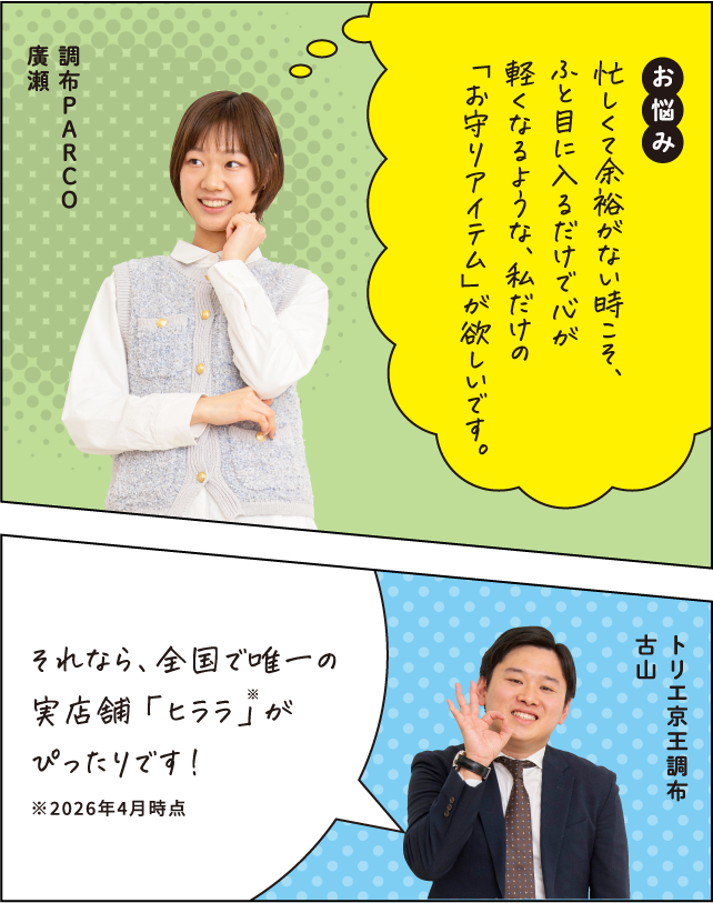 お悩み 忙しくて余裕がない時こそ、ふと目に入るだけで心が軽くなるような、私だけの「お守りアイテム」が欲しいです。 調布PARCO 廣瀬 それなら、全国で唯一の実店舗「ヒララ」がぴったりです！ ※2026年4月時点 トリエ京王調布 古山
