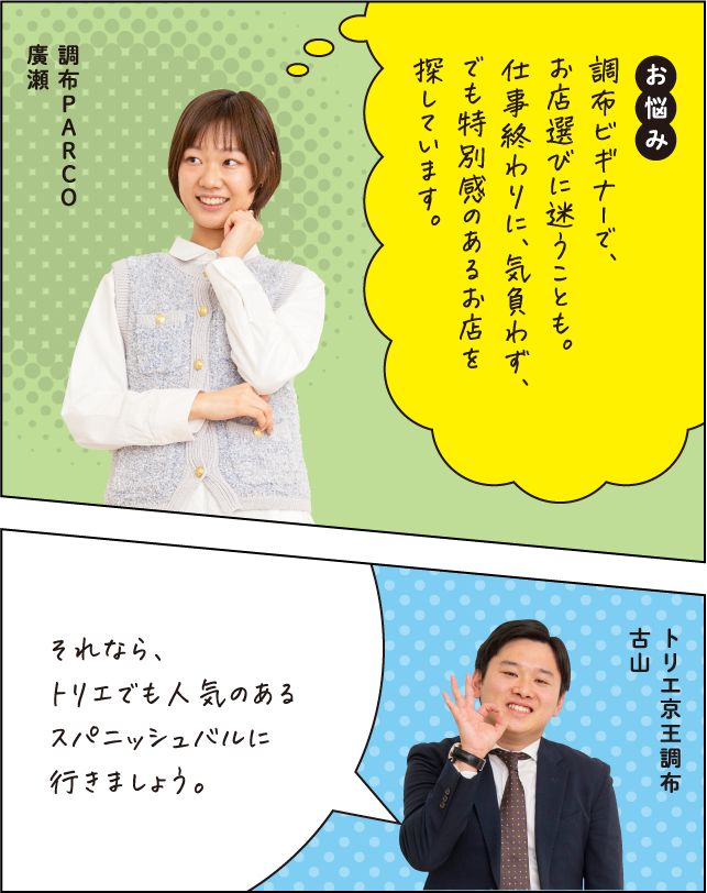 お悩み 調布ビギナーで、お店選びに迷うことも。仕事終わりに、気負わず、でも特別感のあるお店を探しています。 調布PARCO 廣瀬 それなら、トリエでも人気のあるスパニッシュバルに行きましょう。 トリエ京王調布 古山