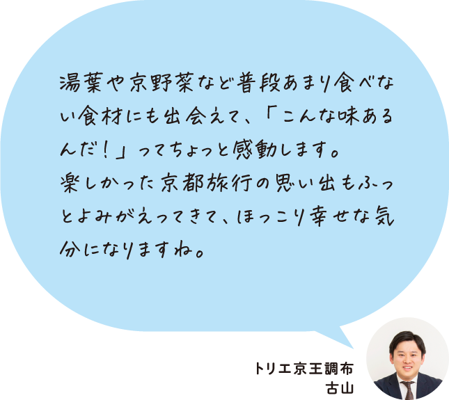 湯葉や京野菜など普段あまり食べない食材にも出会えて、「こんな味あるんだ！」ってちょっと感動します。楽しかった京都旅行の思い出もふっとよみがえってきて、ほっこり幸せな気分になりますね。トリエ京王調布 古山