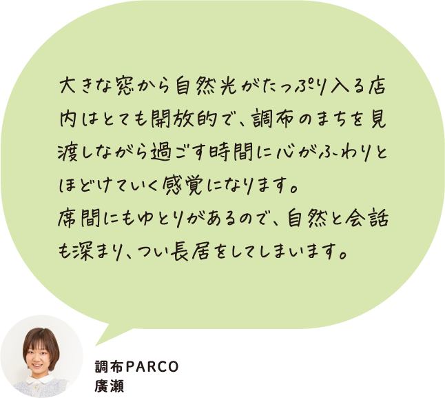 大きな窓から自然光がたっぷり入る店内はとても開放的で、調布のまちを見渡しながら過ごす時間に心がふわりとほどけていく感覚になります。席間にもゆとりがあるので、自然と会話も深まり、つい長居をしてしまいます。調布PARCO 廣瀬