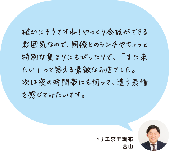 確かにそうですね！ゆっくり会話ができる雰囲気なので、同僚とのランチやちょっと特別な集まりにもぴったりで、「また来たい」って思える素敵なお店でした。次は夜の時間帯にも伺って、違う表情を感じてみたいです。トリエ京王調布 古山