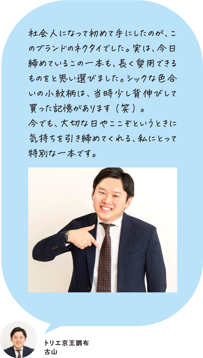 社会人になって初めて手にしたのが、このブランドのネクタイでした。実は、今日締めているこの一本も、長く愛用できるものをと思い選びました。シックな色合いの小紋柄は、当時少し背伸びして買った記憶があります（笑）。今でも、大切な日やここぞというときに気持ちを引き締めてくれる、私にとって特別な一本です。 トリエ京王調布 古山
