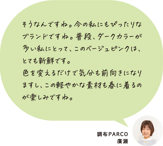 そうなんですね。今の私にもぴったりなブランドですね。普段、ダークカラーが多い私にとって、このベージュピンクは、とても新鮮です。色を変えるだけで気分も前向きになりますし、この軽やかな素材も春に着るのが楽しみですね。 調布PARCO 廣瀬