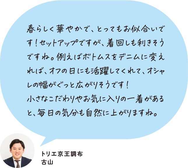 春らしく華やかで、とってもお似合いです！セットアップですが、着回しも利きそうですね。例えばボトムスをデニムに変えれば、オフの日にも活躍してくれて、オシャレの幅がぐっと広がりそうです！小さなこだわりやお気に入りの一着があると、毎日の気分も自然に上がりますね。 トリエ京王調布 古山