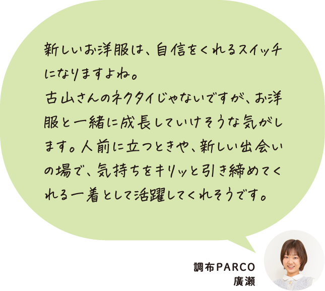 新しいお洋服は、自信をくれるスイッチになりますよね。古山さんのネクタイじゃないですが、お洋服と一緒に成長していけそうな気がします。人前に立つときや、新しい出会いの場で、気持ちをキリッと引き締めてくれる一着として活躍してくれそうです。 調布PARCO 廣瀬