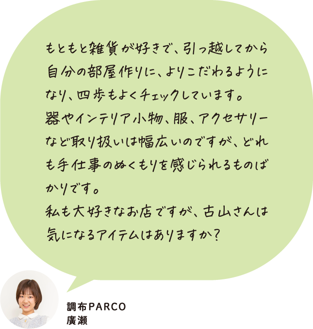 もともと雑貨が好きで、引っ越してから自分の部屋作りに、よりこだわるようになり、四歩もよくチェックしています。器やインテリア小物、服、アクセサリーなど取り扱いは幅広いのですが、どれも手仕事のぬくもりを感じられるものばかりです。私も大好きなお店ですが、古山さんは気になるアイテムはありますか？ 調布PARCO 廣瀬