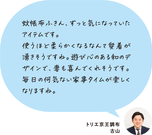 蚊帳布ふきん、ずっと気になっていたアイテムです。使うほど柔らかくなるなんて愛着が湧きそうですね。遊び心のある和のデザインで、妻も喜んでくれそうです。毎日の何気ない家事タイムが楽しくなりますね。 トリエ京王調布 古山