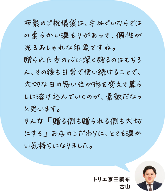 布製のご祝儀袋は、手ぬぐいならではの柔らかい温もりがあって、個性が光るおしゃれな印象ですね。贈られた方の心に深く残るのはもちろん、その後も日常で使い続けることで、大切な日の思い出が形を変えて暮らしに溶け込んでいくのが、素敵だなっと思います。そんな「贈る側も贈られる側も大切にする」お店のこだわりに、とても温かい気持ちになりました。 トリエ京王調布 古山
