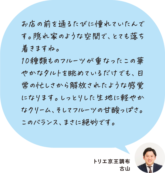 お店の前を通るたびに憧れていたんです。隠れ家のような空間で、とても落ち着きますね。10種類ものフルーツが重なったこの華やかなタルトを眺めているだけでも、日常の忙しさから解放されたような感覚になります。しっとりした生地に軽やかなクリーム、そしてフルーツの甘酸っぱさ。このバランス、まさに絶妙です。 トリエ京王調布 古山