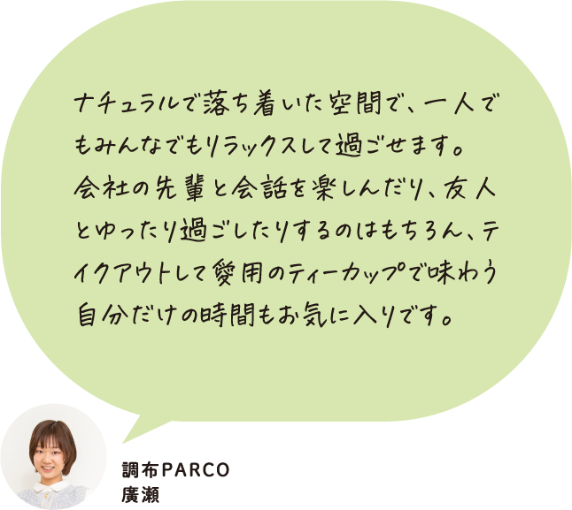 ナチュラルで落ち着いた空間で、一人でもみんなでもリラックスして過ごせます。会社の先輩と会話を楽しんだり、友人とゆったり過ごしたりするのはもちろん、テイクアウトして愛用のティーカップで味わう自分だけの時間もお気に入りです。 調布PARCO 廣瀬