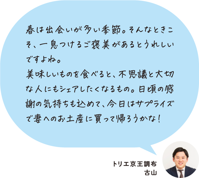 春は出会いが多い季節。そんなときこそ、一息つけるご褒美があるとうれしいですよね。美味しいものを食べると、不思議と大切な人にもシェアしたくなるもの。日頃の感謝の気持ちも込めて、今日はサプライズで妻へのお土産に買って帰ろうかな！ トリエ京王調布 古山