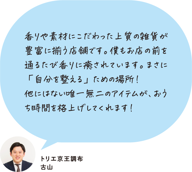 香りや素材にこだわった上質の雑貨が豊富に揃う店舗です。僕もお店の前を通るたび香りに癒されています。まさに「自分を整える」ための場所！他にはない唯一無二のアイテムが、おうち時間を格上げしてくれます！ トリエ京王調布 古山