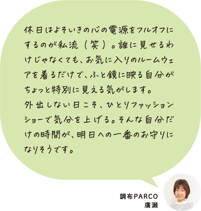 休日はよそいきの心の電源をフルオフにするのが私流（笑）。誰に見せるわけじゃなくても、お気に入りのルームウェアを着るだけで、ふと鏡に映る自分がちょっと特別に見える気がします。外出しない日こそ、ひとりファッションショーで気分を上げる。そんな自分だけの時間が、明日への一番のお守りになりそうです。 調布PARCO 廣瀬