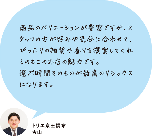 商品のバリエーションが豊富ですが、スタッフの方が好みや気分に合わせて、ぴったりの雑貨や香りを提案してくれるのもこのお店の魅力です。選ぶ時間そのものが最高のリラックスになります。 トリエ京王調布 古山