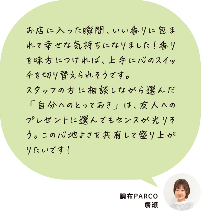 お店に入った瞬間、いい香りに包まれて幸せな気持ちになりました！香りを味方につければ、上手に心のスイッチを切り替えられそうです。スタッフの方に相談しながら選んだ「自分へのとっておき」は、友人へのプレゼントに選んでもセンスが光りそう。この心地よさを共有して盛り上がりたいです！ 調布PARCO 廣瀬
