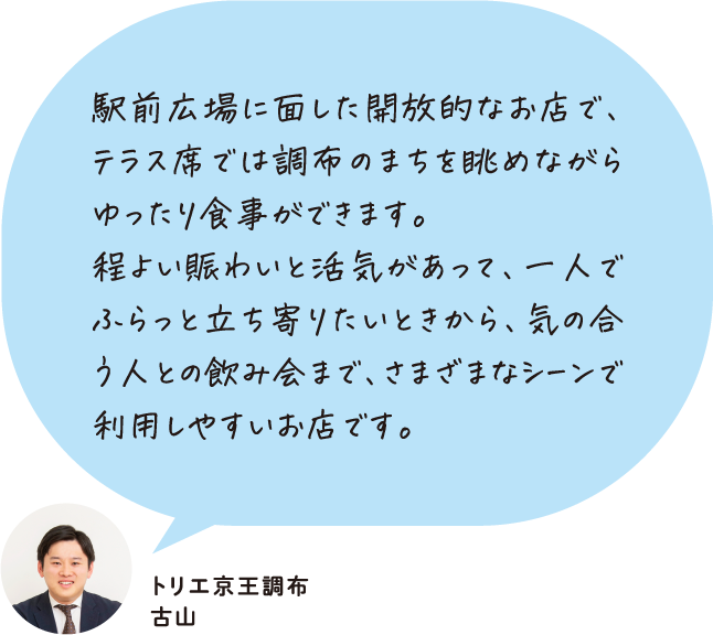駅前広場に面した開放的なお店で、テラス席では調布のまちを眺めながらゆったり食事ができます。程よい賑わいと活気があって、一人でふらっと立ち寄りたいときから、気の合う人との飲み会まで、さまざまなシーンで利用しやすいお店です。 トリエ京王調布 古山
