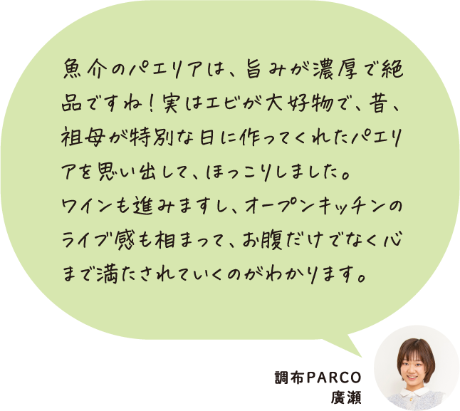 魚介のパエリアは、旨みが濃厚で絶品ですね！実はエビが大好物で、昔、祖母が特別な日に作ってくれたパエリアを思い出して、ほっこりしました。ワインも進みますし、オープンキッチンのライブ感も相まって、お腹だけでなく心まで満たされていくのがわかります。 調布PARCO 廣瀬