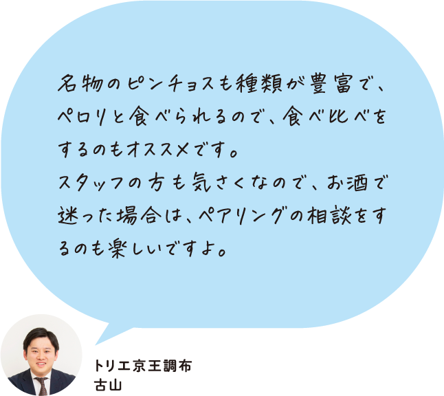 名物のピンチョスも種類が豊富で、ペロリと食べられるので、食べ比べをするのもオススメです。スタッフの方も気さくなので、お酒で迷った場合は、ペアリングの相談をするのも楽しいですよ。 トリエ京王調布 古山