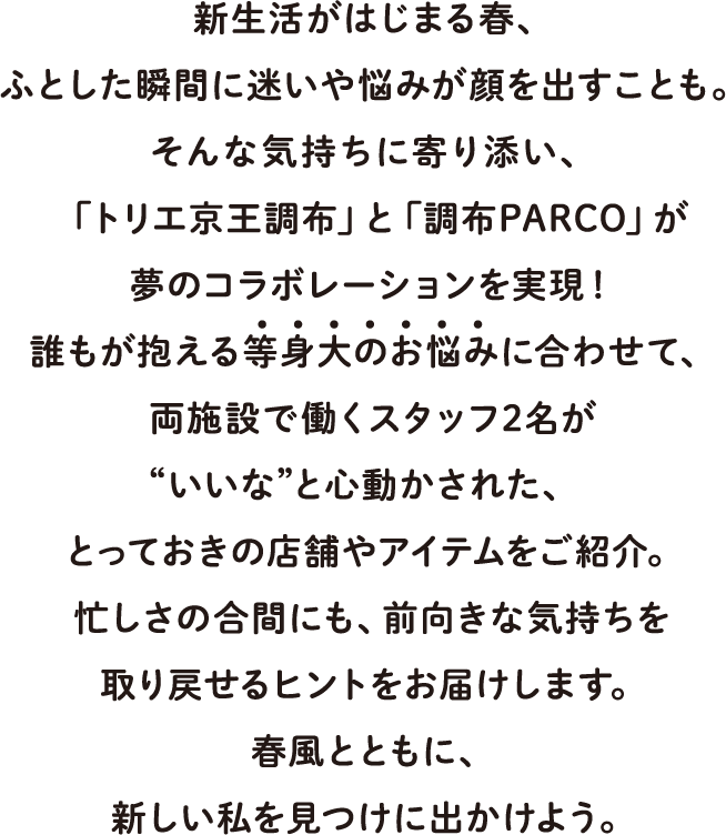 新生活がはじまる春、ふとした瞬間に迷いや悩みが顔を出すことも。そんな気持ちに寄り添い、「トリエ京王調布」と「調布PARCO」が夢のコラボレーションを実現！誰もが抱える等身大のお悩みに合わせて、両施設で働くスタッフ2名が“いいな”と心動かされた、とっておきの店舗やアイテムをご紹介。忙しさの合間にも、前向きな気持ちを取り戻せるヒントをお届けします。春風とともに、新しい私を見つけに出かけよう。