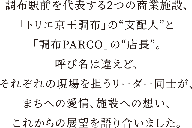 調布駅前を代表する2つの商業施設、「トリエ京王調布」の“支配人”と「調布PARCO」の“店長”。呼び名は違えど、それぞれの現場を担うリーダー同士が、まちへの愛情、施設への想い、これからの展望を語り合いました。